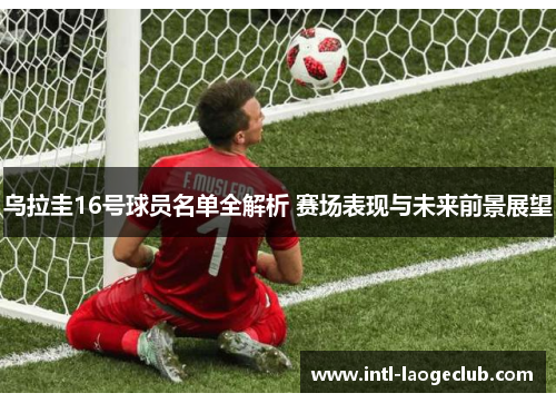 乌拉圭16号球员名单全解析 赛场表现与未来前景展望