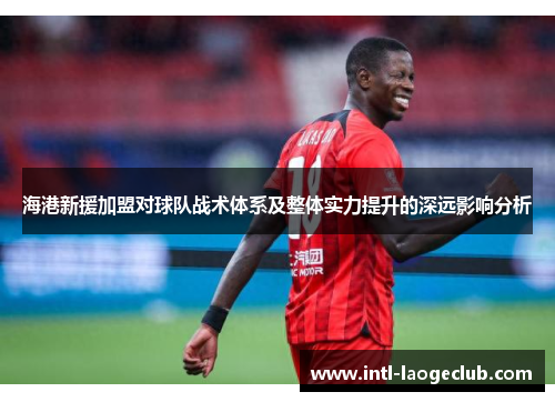 海港新援加盟对球队战术体系及整体实力提升的深远影响分析