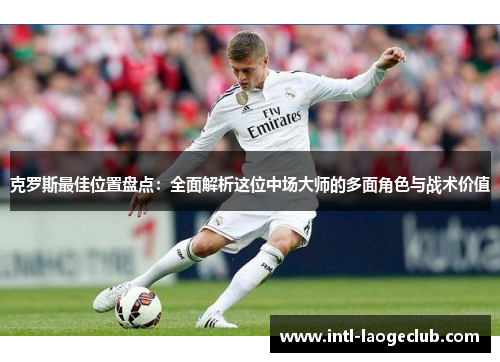 克罗斯最佳位置盘点：全面解析这位中场大师的多面角色与战术价值
