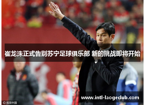 崔龙洙正式告别苏宁足球俱乐部 新的挑战即将开始