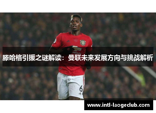 滕哈格引援之谜解读：曼联未来发展方向与挑战解析