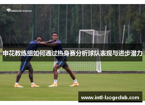 申花教练组如何通过热身赛分析球队表现与进步潜力