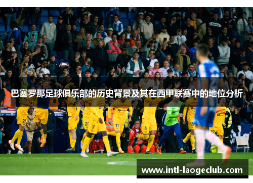 巴塞罗那足球俱乐部的历史背景及其在西甲联赛中的地位分析