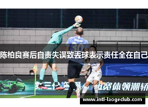 陈柏良赛后自责失误致丢球表示责任全在自己