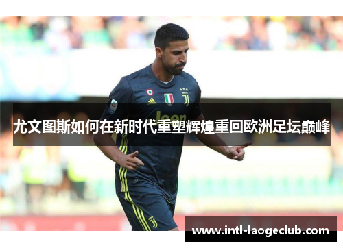 尤文图斯如何在新时代重塑辉煌重回欧洲足坛巅峰