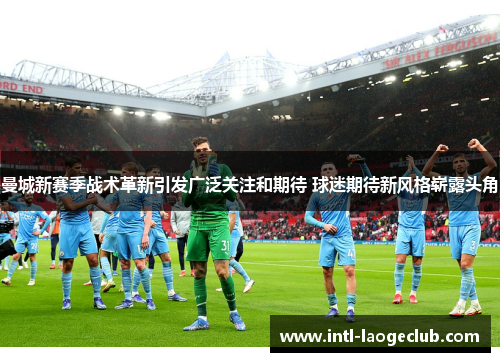 曼城新赛季战术革新引发广泛关注和期待 球迷期待新风格崭露头角