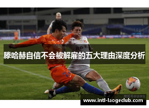 滕哈赫自信不会被解雇的五大理由深度分析