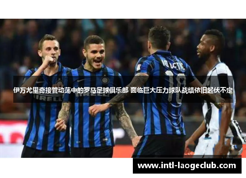 伊万尤里奇接管动荡中的罗马足球俱乐部 面临巨大压力球队战绩依旧起伏不定