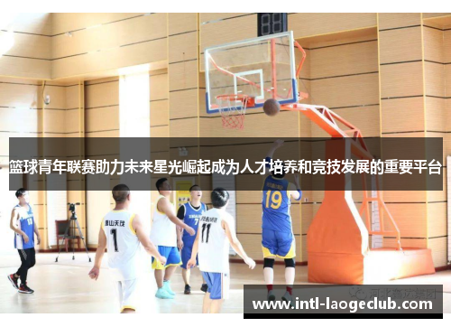 篮球青年联赛助力未来星光崛起成为人才培养和竞技发展的重要平台